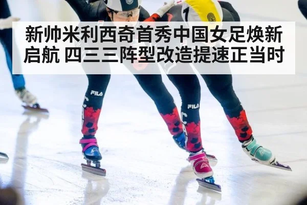 新帅米利西奇首秀中国女足焕新启航 四三三阵型改造提速正当时