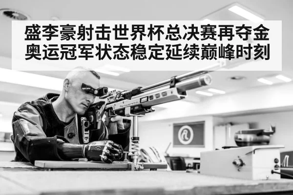 盛李豪射击世界杯总决赛再夺金 奥运冠军状态稳定延续巅峰时刻